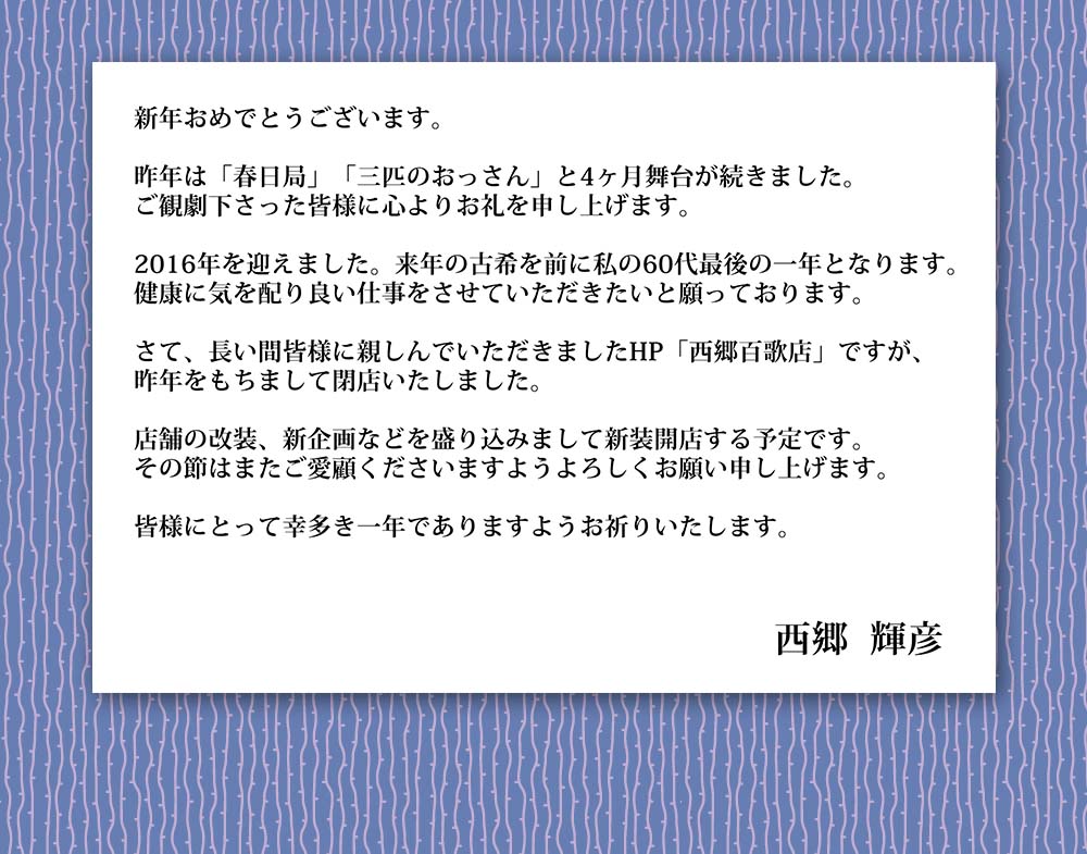 新年おめでとうございます。

昨年は「春日局」「三匹のおっさん」と4ヶ月舞台が続きました。
ご観劇下さった皆様に心よりお礼を申し上げます。

2016年を迎えました。来年の古希を前に私の60代最後の一年となります。
健康に気を配り良い仕事をさせていただきたいと願っております。

さて、長い間皆様に親しんでいただきましたHP「西郷百歌店」ですが、
昨年をもちまして閉店いたしました。

店舗の改装、新企画などを盛り込みまして新装開店する予定です。
その節はまたご愛顧くださいますようよろしくお願い申し上げます。

皆様にとって幸多き一年でありますようお祈りいたします。

　　　　　　　　　　　　　　　　　　西郷  輝彦